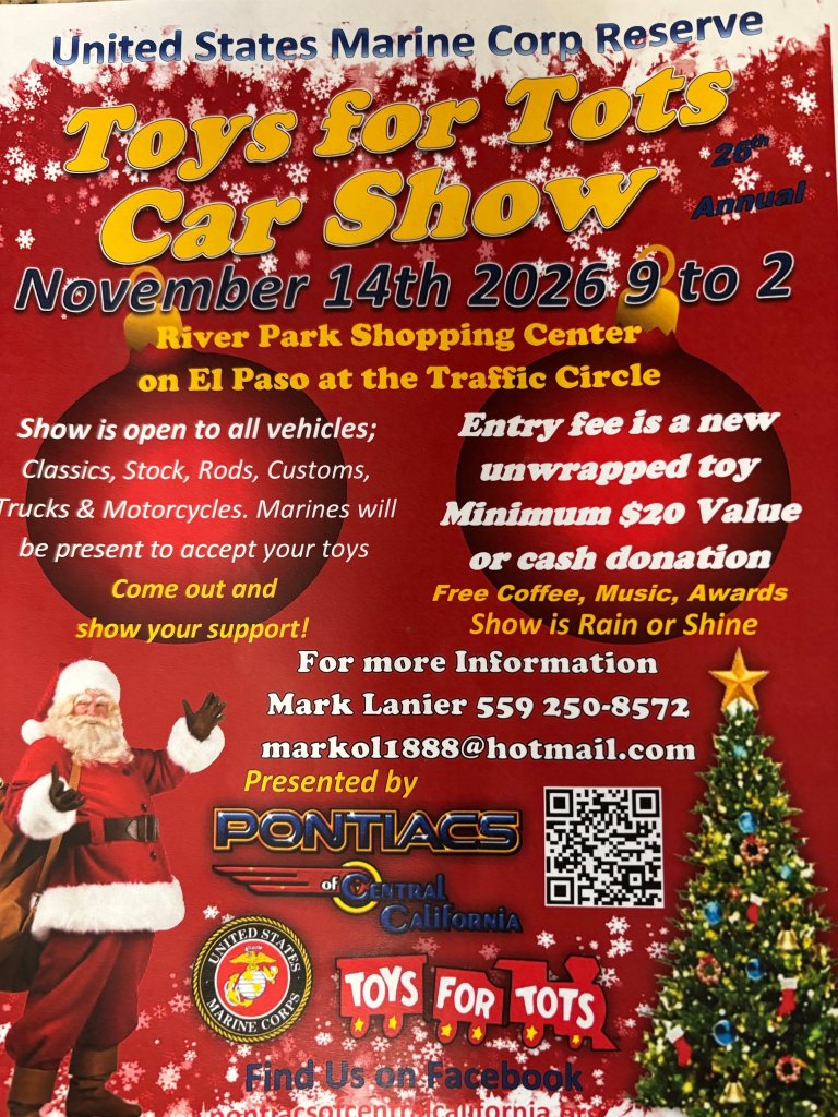 Flyer for the 26th Annual Toys for Tots Car Show, presented by the Pontiacs of Central California with the United States Marine Corps Reserve. November 14th, 2026, 9 to 2, at River Park Shopping Center on El Paso at the Traffic Circle. Show is open to all vehicles: classics, stock, rods, customs, trucks and motorcycles. Entry fee is a new unwrapped toy (minimum $20 value) or cash donation. Free coffee, music, awards. Show is rain or shine. For more information contact Mark Lanier, 559 250-8572, markol1888@hotmail.com.